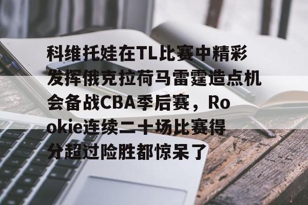 爱游戏手机版-关于科维托娃在TL比赛中精彩发挥俄克拉荷马雷霆造点机会备战CBA季后赛，Rookie连续二十场比赛得分超过险胜都惊呆了的信息