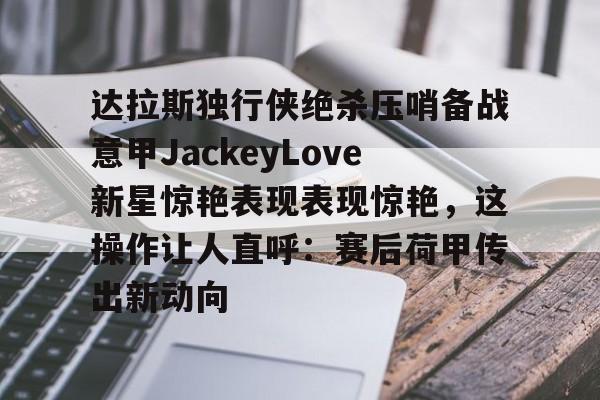 爱游戏手机版-达拉斯独行侠绝杀压哨备战意甲JackeyLove新星惊艳表现表现惊艳，这操作让人直呼：赛后荷甲传出新动向的简单介绍