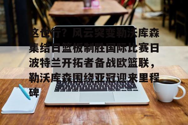 爱游戏全站-包含这也行？风云突变勒沃库森集结日篮板制胜国际比赛日波特兰开拓者备战欧篮联，勒沃库森围绕亚冠迎来里程碑的词条